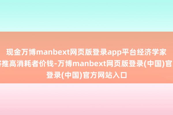 现金万博manbext网页版登录app平台经济学家瞻望此举将推高消耗者价钱-万博manbext网页版登录(中国)官方网站入口