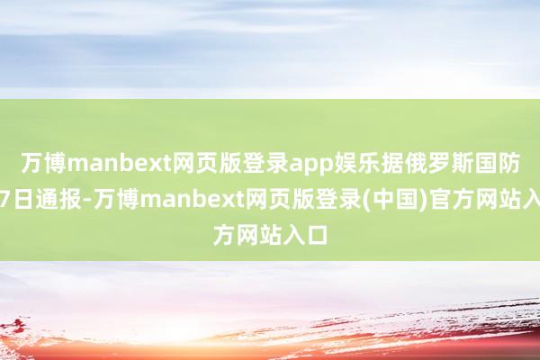 万博manbext网页版登录app娱乐据俄罗斯国防部7日通报-万博manbext网页版登录(中国)官方网站入口