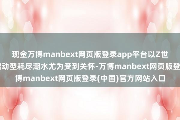现金万博manbext网页版登录app平台以Z世代为群体代表的神志启动型耗尽潮水尤为受到关怀-万博manbext网页版登录(中国)官方网站入口