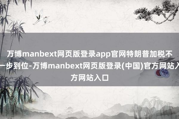 万博manbext网页版登录app官网特朗普加税不会一步到位-万博manbext网页版登录(中国)官方网站入口