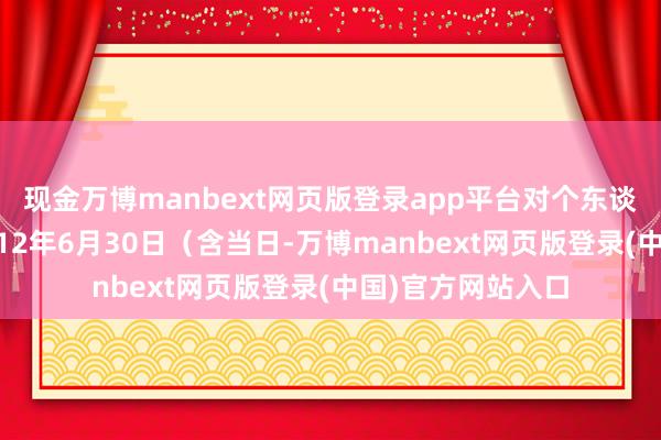 现金万博manbext网页版登录app平台对个东谈主消耗者报废2012年6月30日（含当日-万博manbext网页版登录(中国)官方网站入口