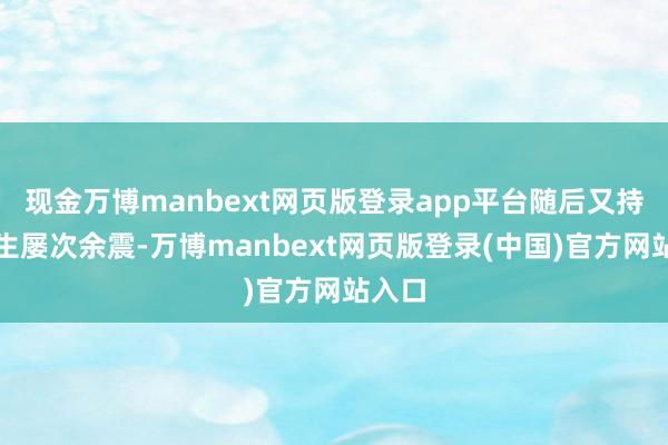 现金万博manbext网页版登录app平台随后又持续发生屡次余震-万博manbext网页版登录(中国)官方网站入口