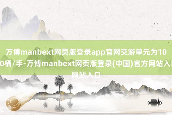 万博manbext网页版登录app官网交游单元为1000桶/手-万博manbext网页版登录(中国)官方网站入口