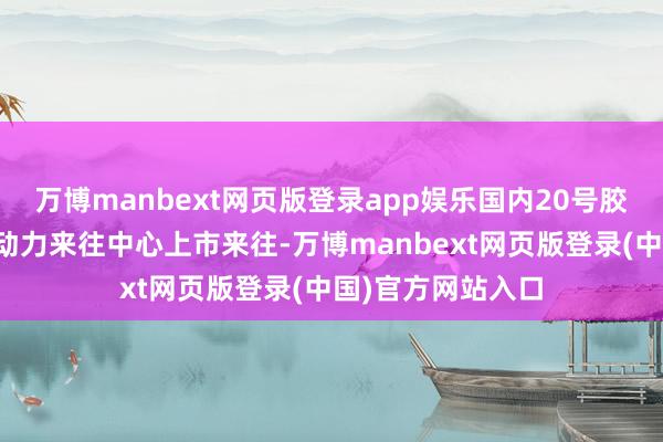万博manbext网页版登录app娱乐国内20号胶期货在上海海外动力来往中心上市来往-万博manbext网页版登录(中国)官方网站入口