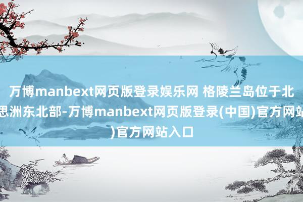 万博manbext网页版登录娱乐网 格陵兰岛位于北好意思洲东北部-万博manbext网页版登录(中国)官方网站入口