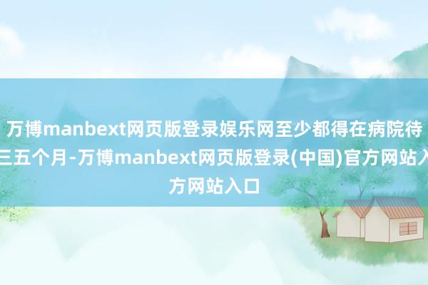 万博manbext网页版登录娱乐网至少都得在病院待上三五个月-万博manbext网页版登录(中国)官方网站入口