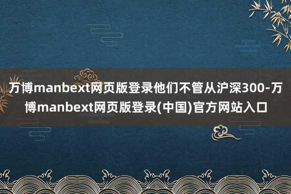 万博manbext网页版登录他们不管从沪深300-万博manbext网页版登录(中国)官方网站入口