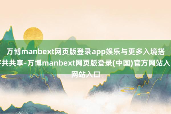 万博manbext网页版登录app娱乐与更多入境搭客共共享-万博manbext网页版登录(中国)官方网站入口
