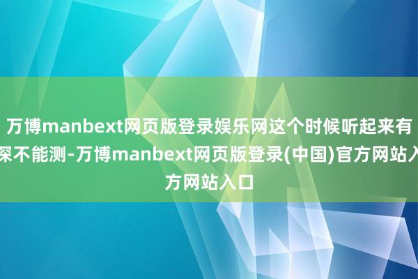 万博manbext网页版登录娱乐网这个时候听起来有点深不能测-万博manbext网页版登录(中国)官方网站入口