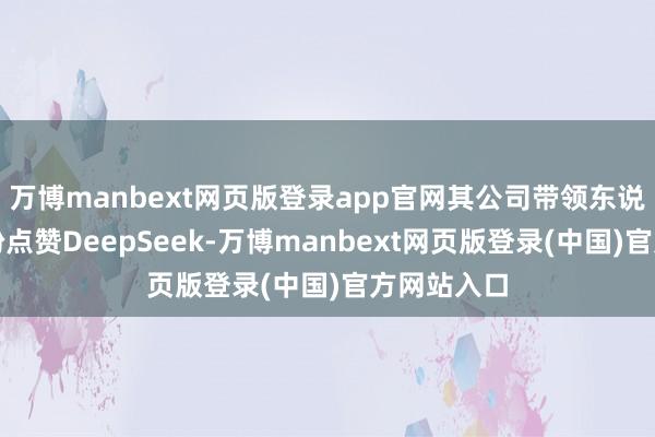 万博manbext网页版登录app官网其公司带领东说念主还纷纷点赞DeepSeek-万博manbext网页版登录(中国)官方网站入口