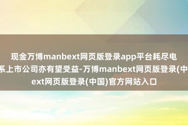 现金万博manbext网页版登录app平台耗尽电子产业链上的联系上市公司亦有望受益-万博manbext网页版登录(中国)官方网站入口
