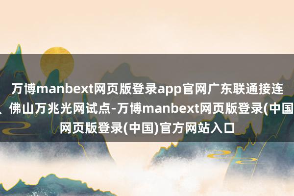 万博manbext网页版登录app官网广东联通接连告示入手东莞、佛山万兆光网试点-万博manbext网页版登录(中国)官方网站入口