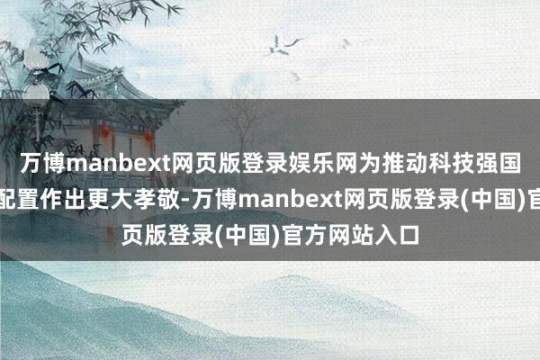 万博manbext网页版登录娱乐网为推动科技强国、航天强国配置作出更大孝敬-万博manbext网页版登录(中国)官方网站入口