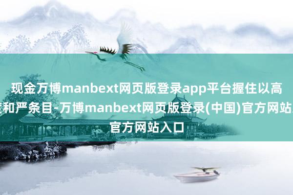 现金万博manbext网页版登录app平台握住以高尺度和严条目-万博manbext网页版登录(中国)官方网站入口