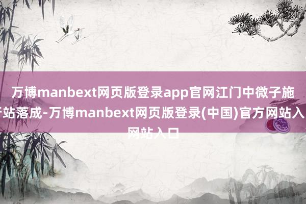 万博manbext网页版登录app官网江门中微子施行站落成-万博manbext网页版登录(中国)官方网站入口