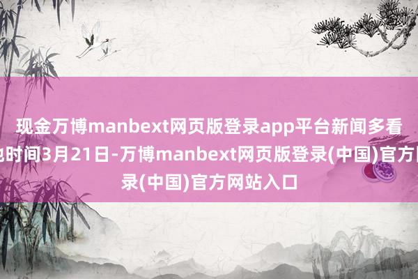 现金万博manbext网页版登录app平台新闻多看点：当地时间3月21日-万博manbext网页版登录(中国)官方网站入口