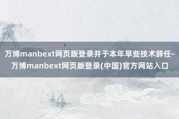 万博manbext网页版登录并于本年早些技术辞任-万博manbext网页版登录(中国)官方网站入口