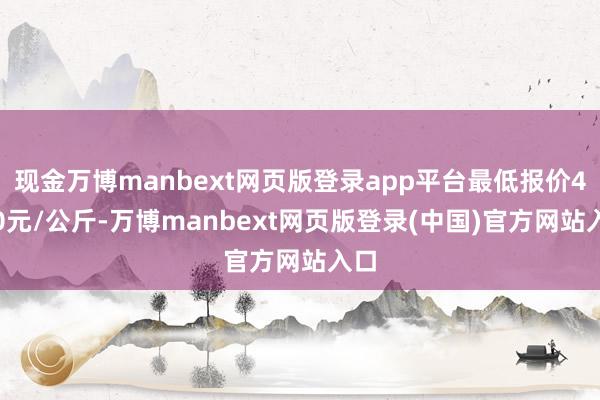 现金万博manbext网页版登录app平台最低报价4.00元/公斤-万博manbext网页版登录(中国)官方网站入口