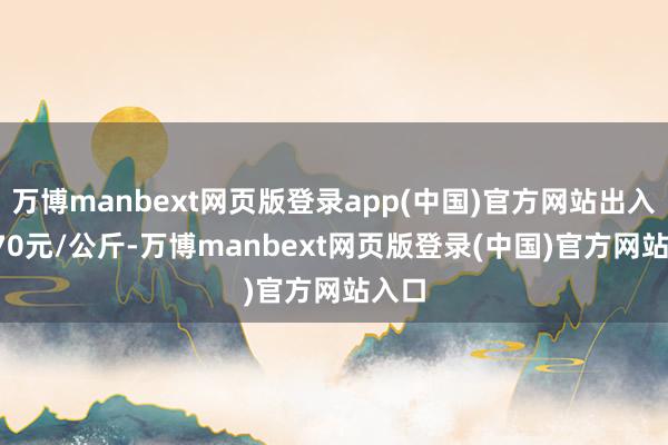 万博manbext网页版登录app(中国)官方网站出入14.70元/公斤-万博manbext网页版登录(中国)官方网站入口