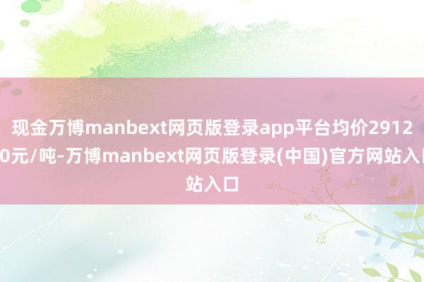 现金万博manbext网页版登录app平台均价291250元/吨-万博manbext网页版登录(中国)官方网站入口