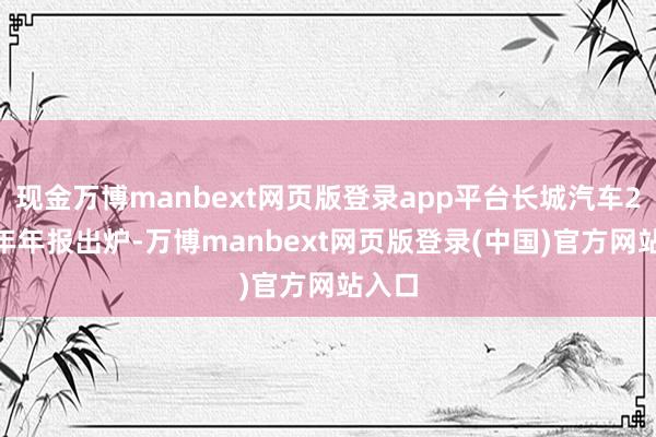 现金万博manbext网页版登录app平台长城汽车2024年年报出炉-万博manbext网页版登录(中国)官方网站入口