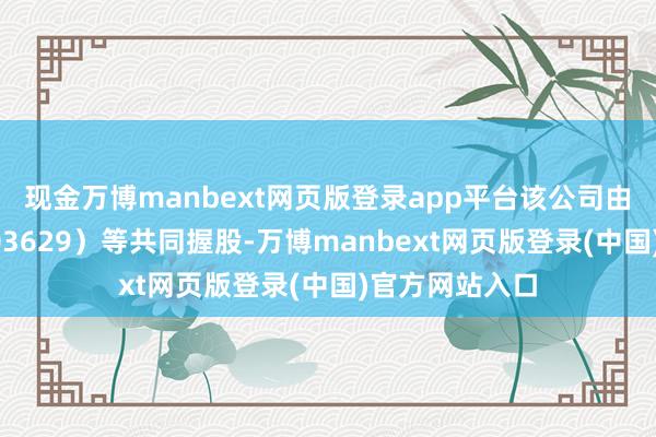 现金万博manbext网页版登录app平台该公司由利通电子（603629）等共同握股-万博manbext网页版登录(中国)官方网站入口