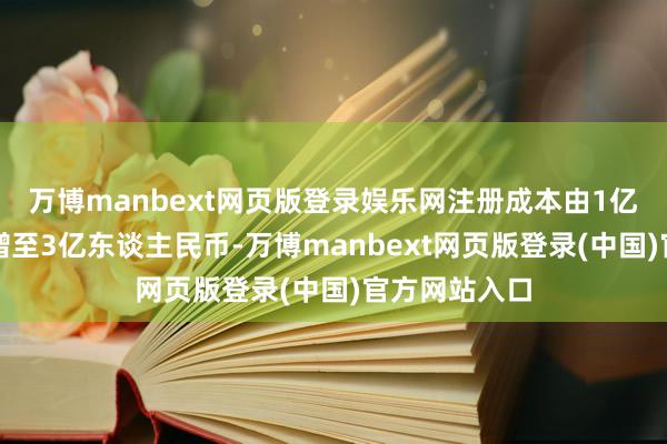 万博manbext网页版登录娱乐网注册成本由1亿东谈主民币增至3亿东谈主民币-万博manbext网页版登录(中国)官方网站入口