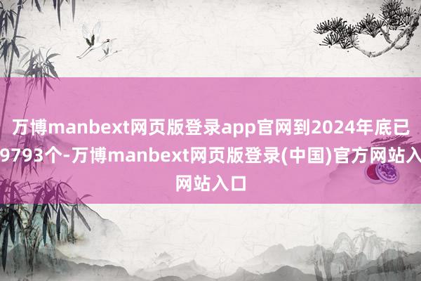 万博manbext网页版登录app官网到2024年底已有9793个-万博manbext网页版登录(中国)官方网站入口