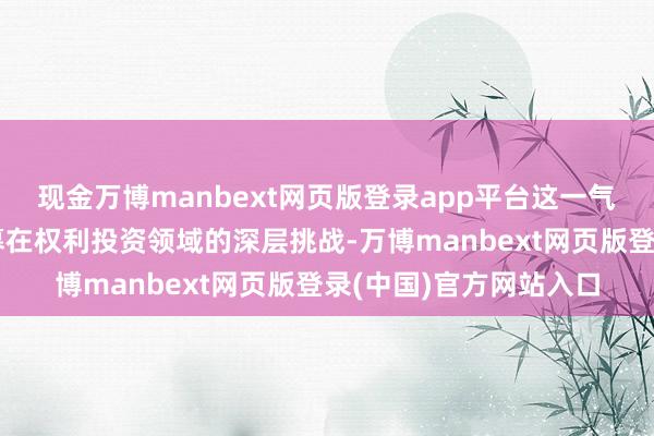 现金万博manbext网页版登录app平台这一气象折射出这家老牌公募在权利投资领域的深层挑战-万博manbext网页版登录(中国)官方网站入口