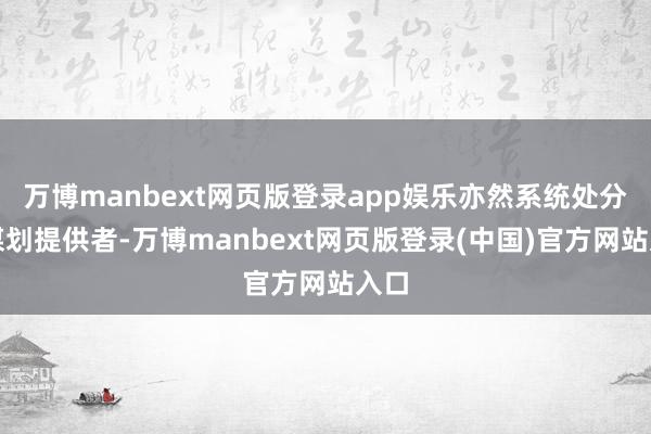 万博manbext网页版登录app娱乐亦然系统处分有谋划提供者-万博manbext网页版登录(中国)官方网站入口